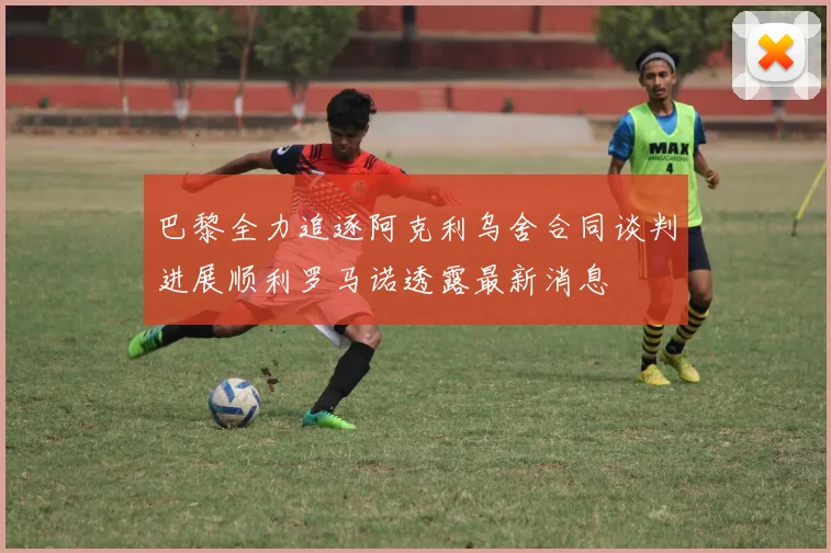 巴黎全力追逐阿克利乌舍合同谈判进展顺利罗马诺透露最新消息