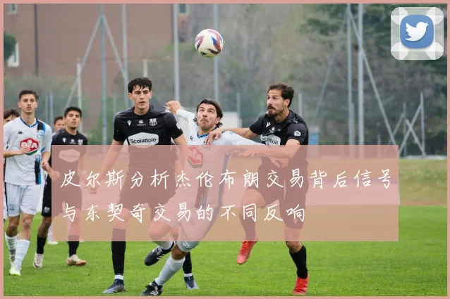 皮尔斯分析杰伦布朗交易背后信号与东契奇交易的不同反响