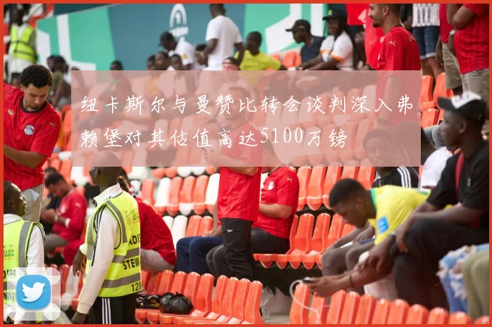 纽卡斯尔与曼赞比转会谈判深入弗赖堡对其估值高达5100万镑