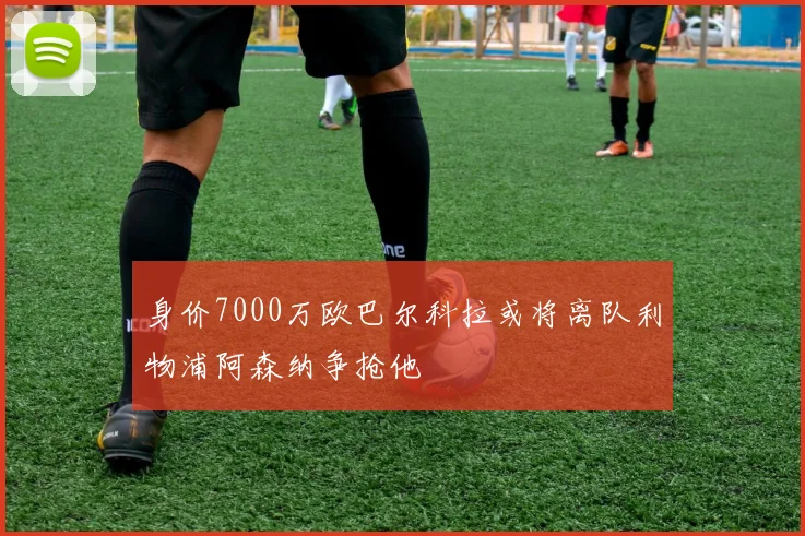 身价7000万欧巴尔科拉或将离队利物浦阿森纳争抢他