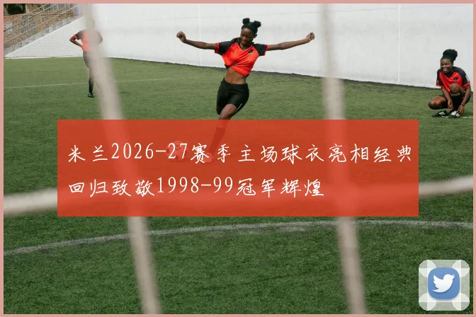 米兰2026-27赛季主场球衣亮相经典回归致敬1998-99冠军辉煌