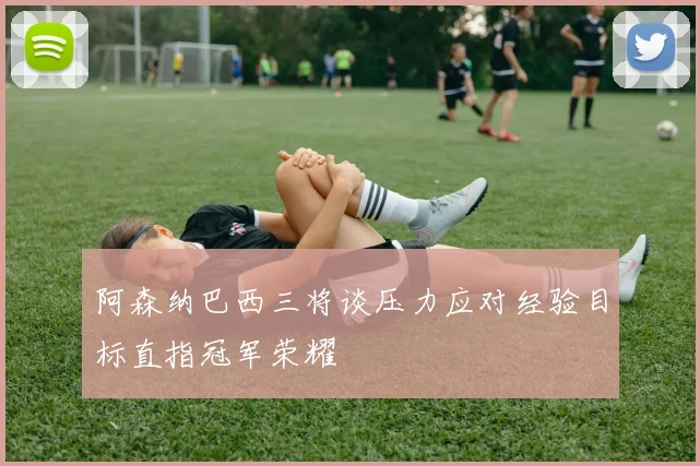 阿森纳巴西三将谈压力应对经验目标直指冠军荣耀