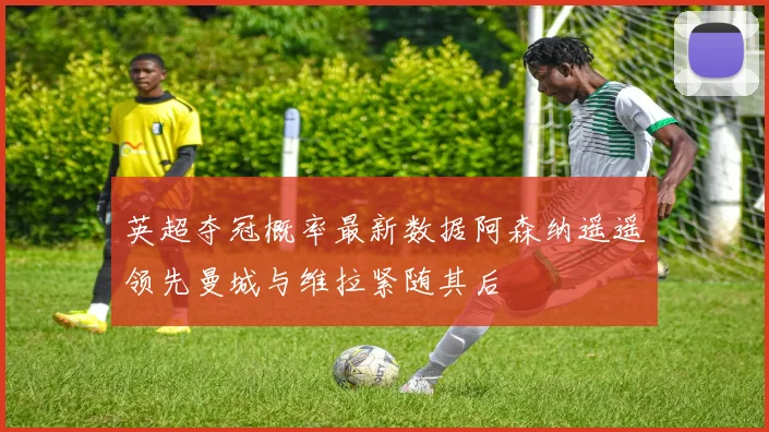 英超夺冠概率最新数据阿森纳遥遥领先曼城与维拉紧随其后