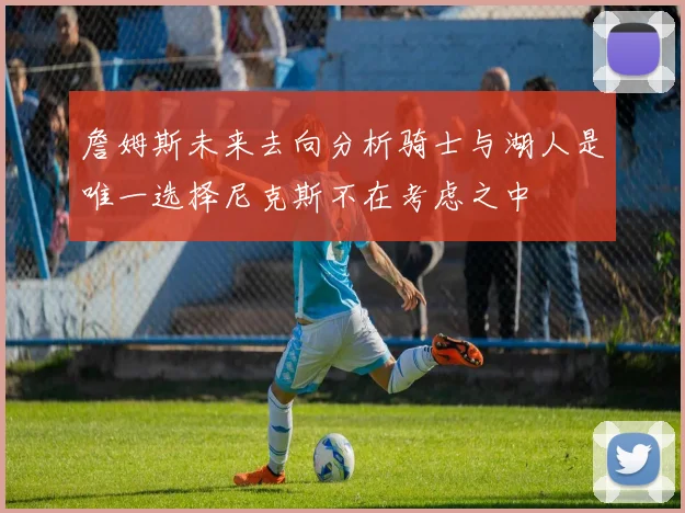 詹姆斯未来去向分析骑士与湖人是唯一选择尼克斯不在考虑之中