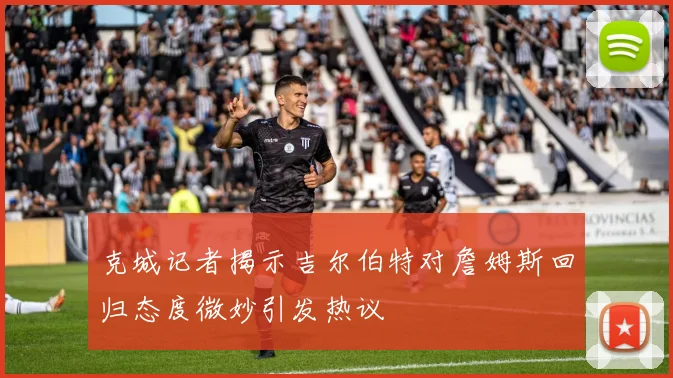 克城记者揭示吉尔伯特对詹姆斯回归态度微妙引发热议