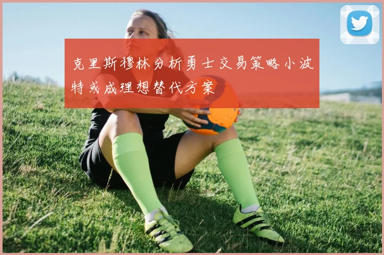 克里斯穆林分析勇士交易策略小波特或成理想替代方案