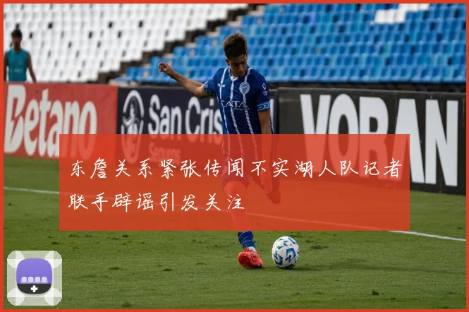 东詹关系紧张传闻不实湖人队记者联手辟谣引发关注