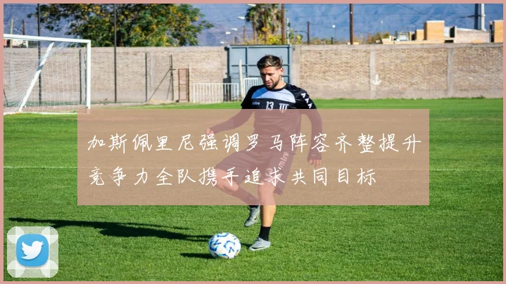 加斯佩里尼强调罗马阵容齐整提升竞争力全队携手追求共同目标