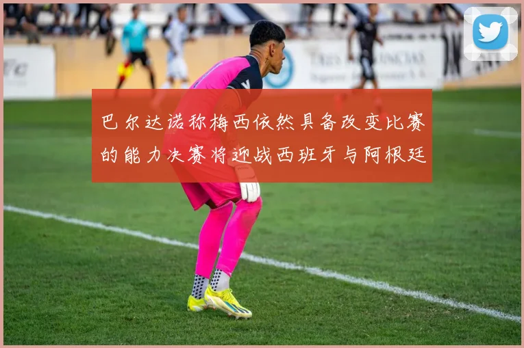 巴尔达诺称梅西依然具备改变比赛的能力决赛将迎战西班牙与阿根廷