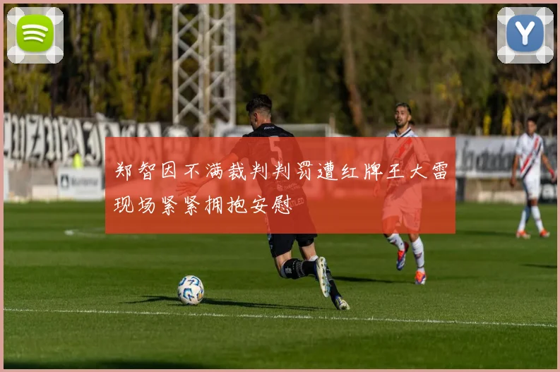 郑智因不满裁判判罚遭红牌王大雷现场紧紧拥抱安慰