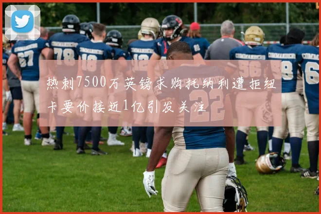 热刺7500万英镑求购托纳利遭拒纽卡要价接近1亿引发关注