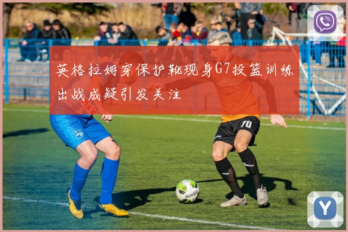英格拉姆穿保护靴现身G7投篮训练出战成疑引发关注