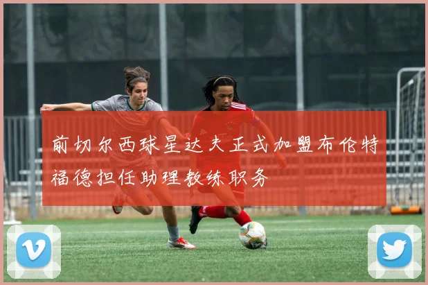 前切尔西球星达夫正式加盟布伦特福德担任助理教练职务