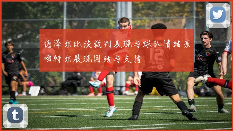 德泽尔比谈裁判表现与球队情绪亲吻特尔展现团结与支持