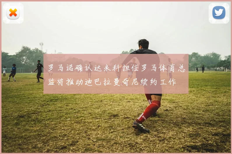 罗马诺确认达米科担任罗马体育总监将推动迪巴拉曼奇尼续约工作