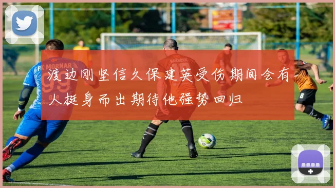 渡边刚坚信久保建英受伤期间会有人挺身而出期待他强势回归
