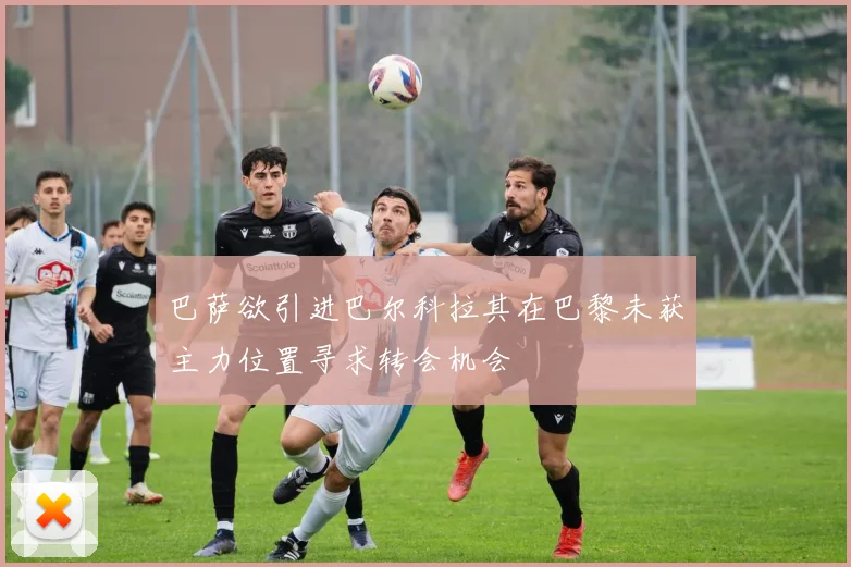 巴萨欲引进巴尔科拉其在巴黎未获主力位置寻求转会机会