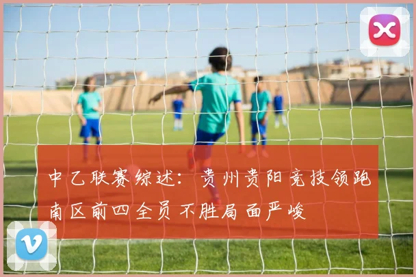 中乙联赛综述：贵州贵阳竞技领跑南区前四全员不胜局面严峻