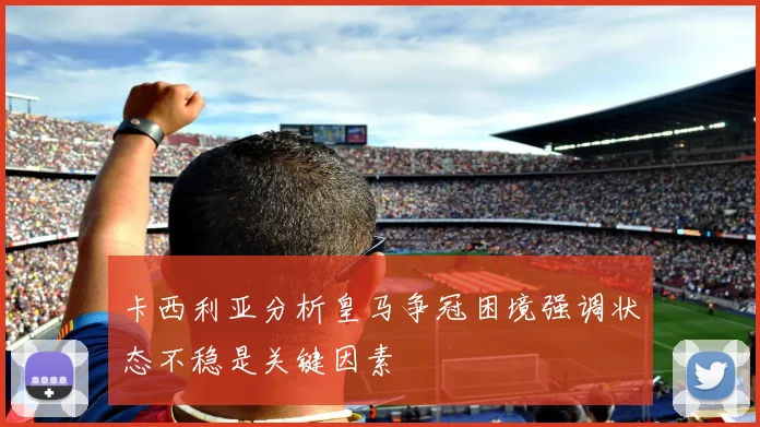 卡西利亚分析皇马争冠困境强调状态不稳是关键因素