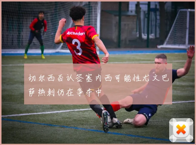 切尔西否认签塞内西可能性尤文巴萨热刺仍在争夺中