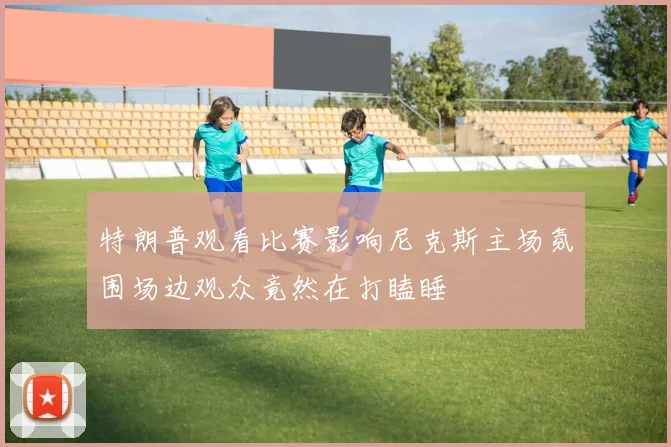 特朗普观看比赛影响尼克斯主场氛围场边观众竟然在打瞌睡